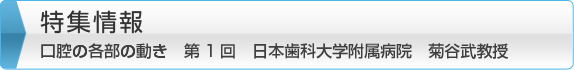 特集情報　口腔の各部の動き　第1回　日本歯科大学附属病院　菊谷武教授